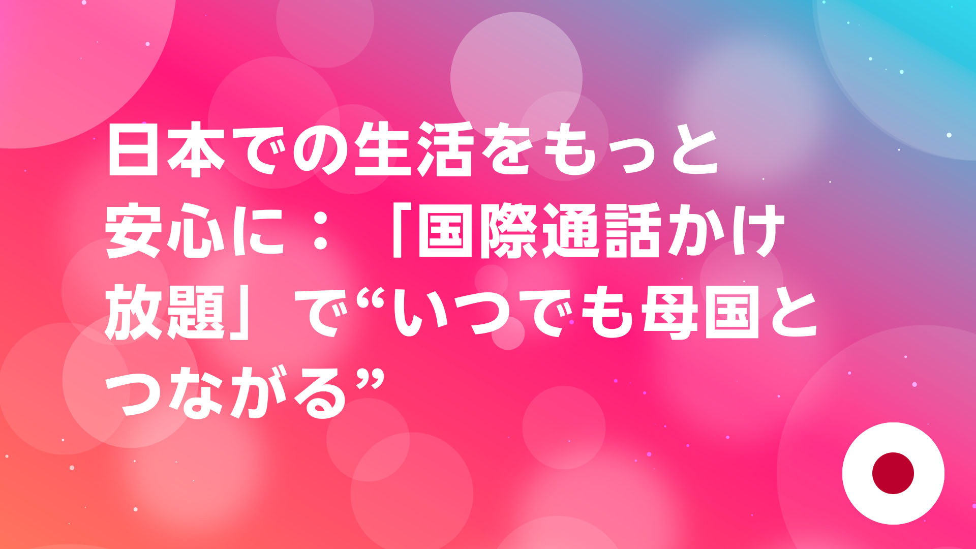 投稿についてもっと詳しく 日本での生活をもっと安心に：「国際通話かけ放題」で“いつでも母国とつながる”
